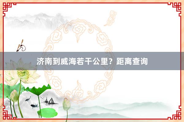 济南到威海若干公里？距离查询
