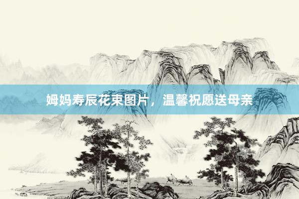 姆妈寿辰花束图片，温馨祝愿送母亲
